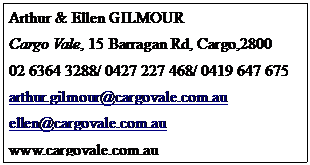 Text Box: Arthur & Ellen GILMOUR
Cargo Vale, 15 Barragan Rd, Cargo,2800
02 6364 3288/ 0427 227 468/ 0419 647 675
arthur.gilmour@cargovale.com.au
ellen@cargovale.com.au
www.cargovale.com.au
